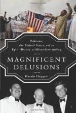 Magnificent Delusions: Pakistan, the United States, and an Epic History of Misunderstanding - Husain Haqqani