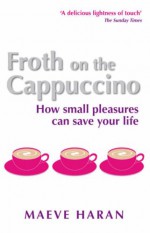 Froth on the Cappucino: How Small Pleasures Can Save Your Life - Maeve Haran