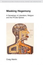 Masking Hegemony: A Genealogy of Liberalism, Religion and the Private Sphere - Craig Martin