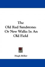 The Old Red Sandstone: Or New Walks in an Old Field - Hugh Miller