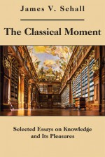 The Classical Moment: Selected Essays on Knowledge and Its Pleasures - James V. Schall