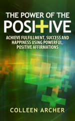 The Power of the Positive - Achieve Fulfillment, Success, and Happiness Using Powerful, Positive Affirmations - Colleen Archer