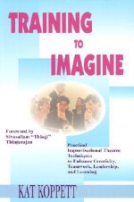 Training to Imagine: Practical Improvisational Theatre Techniques to Enhance Creativity, Teamwork, Leadership and Learning - Kat Koppett