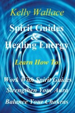 Spirit Guides And Healing Energy: Learn How To : Work With Your Spirit Guides Strengthen Your Aura Balance Your Chakras - Kelly Wallace