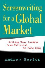 Screenwriting for a Global Market: Selling Your Scripts from Hollywood to Hong Kong - Andrew Horton