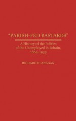 "Parish Fed Bastards": A History Of The Politics Of The Unemployed In Britain, 1884 1939 - Richard Flanagan