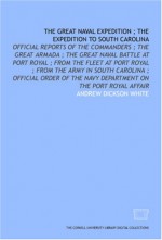 The Great Naval Expedition ; The Expedition To South Carolina: Official Reports Of The Commanders ; The Great Armada ; The Great Naval Battle At Port Royal ... The Navy Department On The Port Royal Affair - Andrew Dickson White