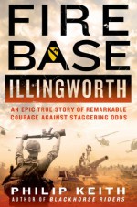 Fire Base Illingworth: An Epic True Story of Remarkable Courage Against Staggering Odds - Philip Keith