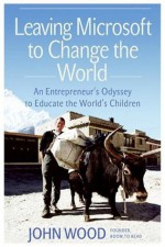 Leaving Microsoft to Change the World: An Entrepreneur's Odyssey to Educate the World's Children - John Wood