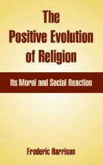 The Positive Evolution of Religion: Its Moral and Social Reaction - Frederic Harrison