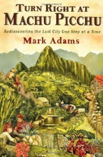 Turn Right at Machu Picchu: Rediscovering the Lost City One Step at a Time - Mark Adams