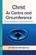 Christ as Centre and Circumference: Essays Theological, Cultural and Polemic - John Warwick Montgomery