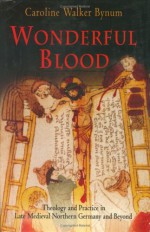 Wonderful Blood: Theology and Practice in Late Medieval Northern Germany and Beyond - Caroline Walker Bynum