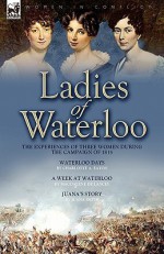 Ladies of Waterloo: The Experiences of Three Women During the Campaign of 1815 - Charlotte Ann Eaton, Magdalene de Lancey, Juana Smith