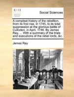 A compleat history of the rebellion, from its first rise, in 1745, to its total suppression at the glorious battle of Culloden, in April, 1746. By ... trials and executions of the rebel lords, &c. - James Ray