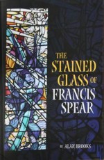 The Stained Glass of Francis Spear - Alan Brooks