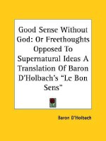 Good Sense Without God: Or Freethoughts Opposed to Supernatural Ideas a Translation of Baron D'Holbach's "Le Bon Sens" - Paul Henri Thiry d'Holbach