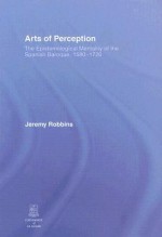 Arts of Perception: The Epistemological Mentality of the Spanish Baroque, 1580-1720 - Jeremy Robbins