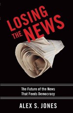 Losing the News: The Future of the News that Feeds Democracy (Institutions of American Democracy) - Alex S. Jones