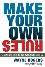 Make Your Own Rules: A Renegade Guide to Unconventional Success - Wayne Rogers, Josh Young