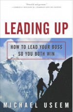 Leading Up: How to Lead Your Boss So You Both Win - Michael Useem