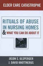 Elder Care Catastrophe: Rituals of Abuse in Nursing Homes-And What You Can Do about It - Jason Ulsperger, J. David Knottnerus