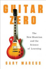 Guitar Zero: The New Musician and the Science of Learning - Gary Marcus