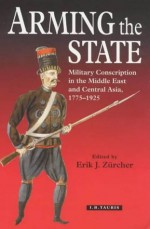 Arming the State: Military Conscription in the Middle East and Central Asia, 1775-1925 - Erik J. Zürcher