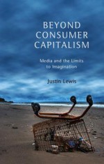 Beyond Consumer Capitalism: Media and the Limits to Imagination - Justin Lewis