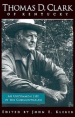 Thomas D. Clark of Kentucky: An Uncommon Life in the Commonwealth - John E. Kleber