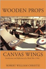 Wooden Props and Canvas Wings: Recollections and Reflections of a Wwi Pilot - Robert William Christie