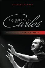 Corresponding with Carlos: A Biography of Carlos Kleiber - Charles Barber