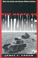 The Roots of Blitzkrieg: Hans von Seeckt and German Military Reform - James S. Corum