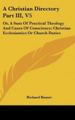 A Christian Directory Part III, V5: Or, a Sum of Practical Theology and Cases of Conscience; Christian Ecclesiastics or Church Duties - Richard Baxter