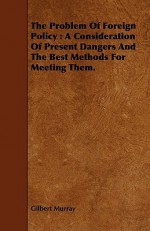 The Problem of Foreign Policy: A Consideration of Present Dangers and the Best Methods for Meeting Them. - Gilbert Murray