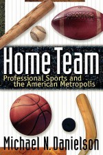 Home Team: Professional Sports and the American Metropolis - Michael N. Danielson