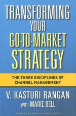 Transforming Your Go-to-Market Strategy: The Three Disciplines of Channel Management - V. Kasturi Rangan, Marie Bell