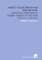 A Select Collection of Old English Plays: Originally Published by Robert Dodsley in the Year 1744 (V.7 ) (1874-76) - Robert Dodsley