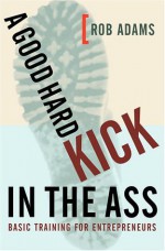 A Good Hard Kick in the Ass: Basic Training for Entrepreneurs - Rob Adams