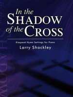 In the Shadow of the Cross: Eloquent Hymn Settings for Piano - Larry Shackley