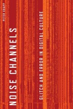 Noise Channels: Glitch and Error in Digital Culture - Peter Krapp