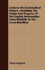 Lectures on Ecclesiastical History: Including the Origin and Progress of the English Reformation from Wickliffe to the Great Rebellion - William Fitzgerald