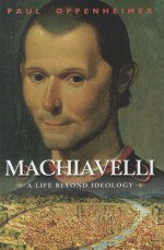 Machiavelli: A Life Beyond Ideology - Paul Oppenheimer