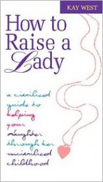 How to Raise a Lady: A Civilized Guide to Helping Your Daughter Through Her Uncivilized Childhood - Kay West