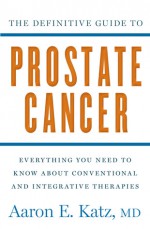 The Definitive Guide to Prostate Cancer: Everything You Need to Know about Conventional and Integrative Therapies - Aaron Katz