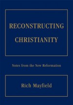 RECONSTRUCTING CHRISTIANITY: Notes from the New Reformation - Rich Mayfield