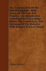 The Tramway Acts of the United Kingdom - With Notes on the Law and Practice - An Introduction Including the Proceedings Before the Committees, and Dec - Henry Sutton