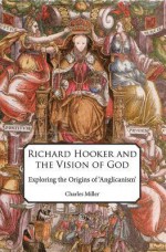 Richard Hooker and the Vision of God: Exploring the Origins of 'Anglicanism' - Charles Miller