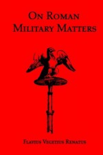 On Roman Military Matters; A 5th Century Training Manual in Organization, Weapons and Tactics, as Practiced by the Roman Legions - Vegetius