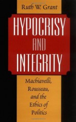 Hypocrisy and Integrity : Machiavelli, Rousseau, and the Ethics of Politics: Machiavelli, Rousseau and the Ethics of Politics - Ruth W. Grant